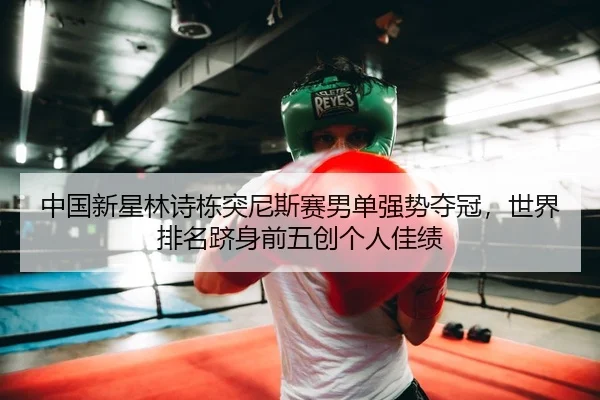 中国新星林诗栋突尼斯赛男单强势夺冠，世界排名跻身前五创个人佳绩